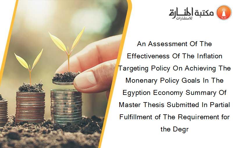 An Assessment Of The Effectiveness Of The Inflation Targeting Policy On Achieving The Monenary Policy Goals In The Egyption Economy Summary Of Master Thesis Submitted In Partial Fulfillment of The Requirement for the Degr