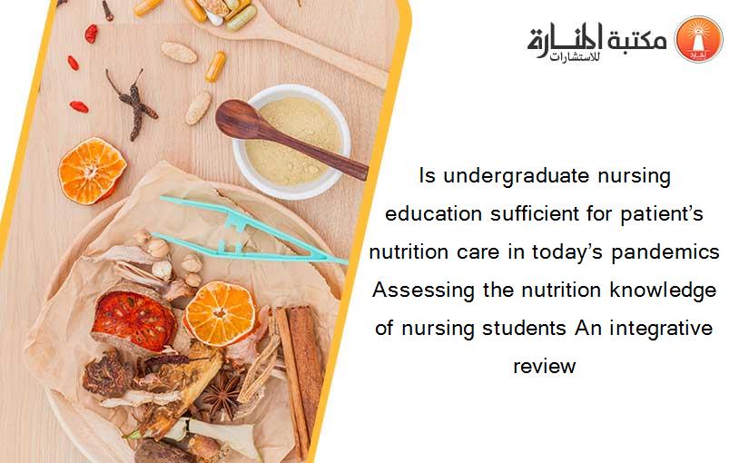 Is undergraduate nursing education sufficient for patient’s nutrition care in today’s pandemics Assessing the nutrition knowledge of nursing students An integrative review