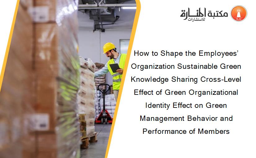 How to Shape the Employees’ Organization Sustainable Green Knowledge Sharing Cross-Level Effect of Green Organizational Identity Effect on Green Management Behavior and Performance of Members