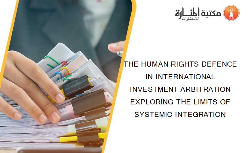 THE HUMAN RIGHTS DEFENCE IN INTERNATIONAL INVESTMENT ARBITRATION EXPLORING THE LIMITS OF SYSTEMIC INTEGRATION