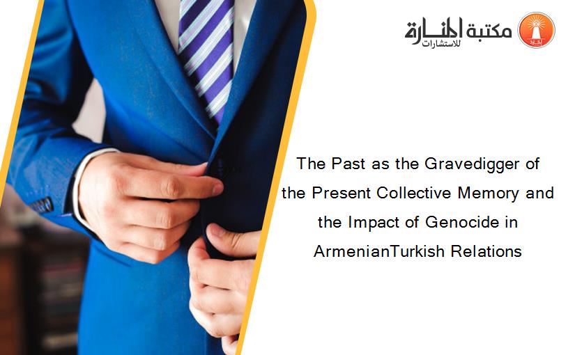 The Past as the Gravedigger of the Present Collective Memory and the Impact of Genocide in ArmenianTurkish Relations