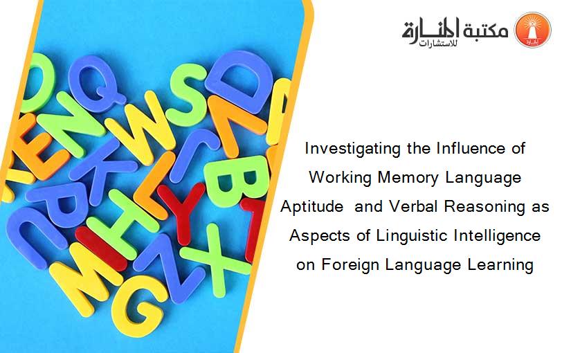 Investigating the Influence of Working Memory Language Aptitude  and Verbal Reasoning as Aspects of Linguistic Intelligence on Foreign Language Learning