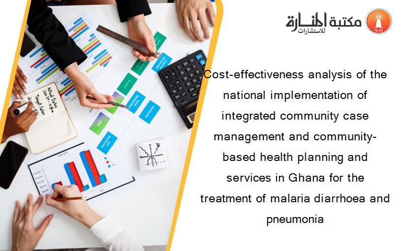 Cost-effectiveness analysis of the national implementation of integrated community case management and community-based health planning and services in Ghana for the treatment of malaria diarrhoea and pneumonia