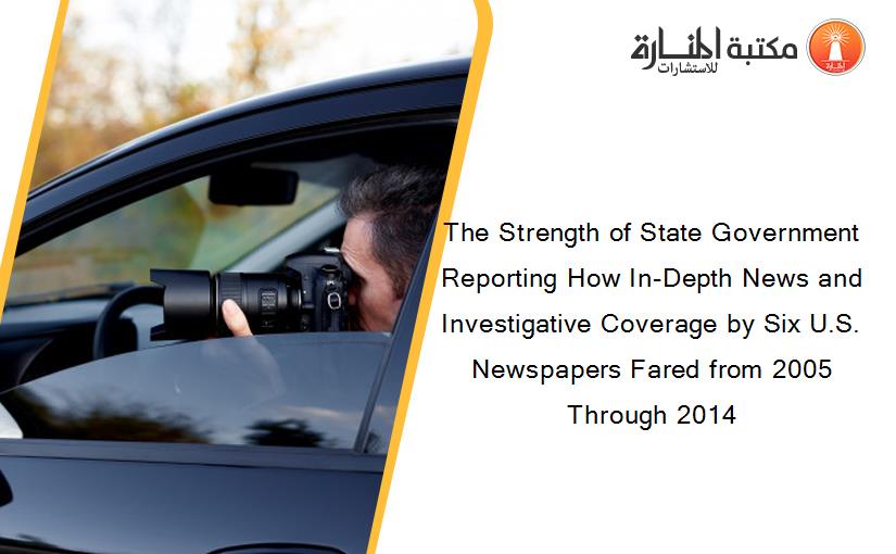 The Strength of State Government Reporting How In-Depth News and Investigative Coverage by Six U.S. Newspapers Fared from 2005 Through 2014