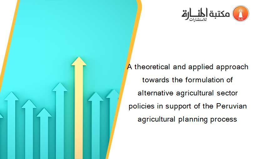 A theoretical and applied approach towards the formulation of alternative agricultural sector policies in support of the Peruvian agricultural planning process