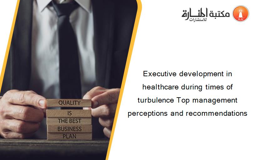 Executive development in healthcare during times of turbulence Top management perceptions and recommendations