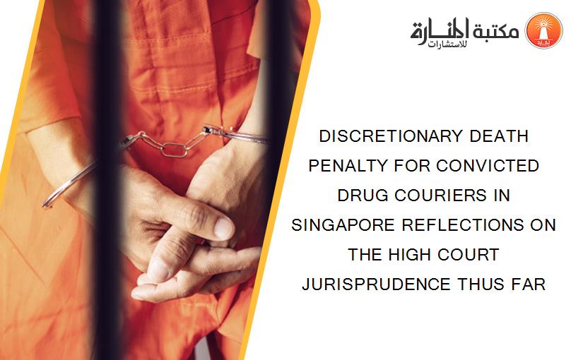 DISCRETIONARY DEATH PENALTY FOR CONVICTED DRUG COURIERS IN SINGAPORE REFLECTIONS ON THE HIGH COURT JURISPRUDENCE THUS FAR