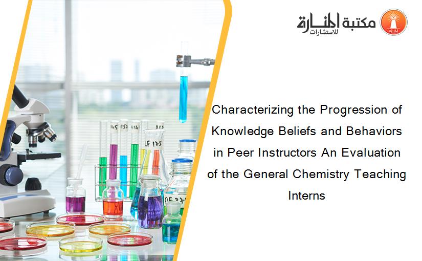 Characterizing the Progression of Knowledge Beliefs and Behaviors in Peer Instructors An Evaluation of the General Chemistry Teaching Interns