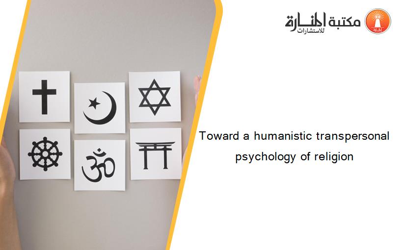 Toward a humanistic transpersonal psychology of religion