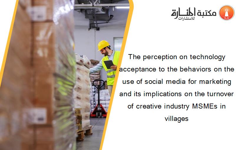 The perception on technology acceptance to the behaviors on the use of social media for marketing and its implications on the turnover of creative industry MSMEs in villages