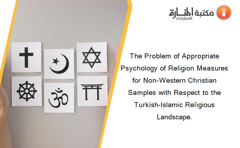 The Problem of Appropriate Psychology of Religion Measures for Non-Western Christian Samples with Respect to the Turkish-Islamic Religious Landscape.
