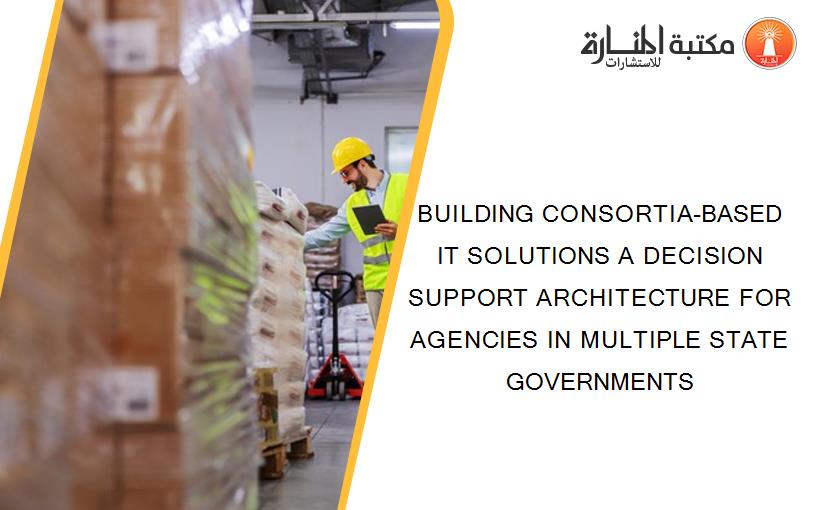 BUILDING CONSORTIA-BASED IT SOLUTIONS A DECISION SUPPORT ARCHITECTURE FOR AGENCIES IN MULTIPLE STATE GOVERNMENTS