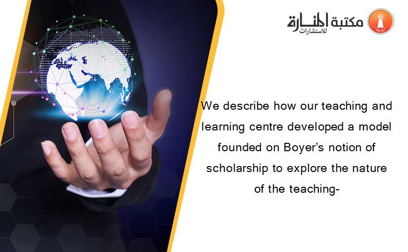 We describe how our teaching and learning centre developed a model founded on Boyer’s notion of scholarship to explore the nature of the teaching–
