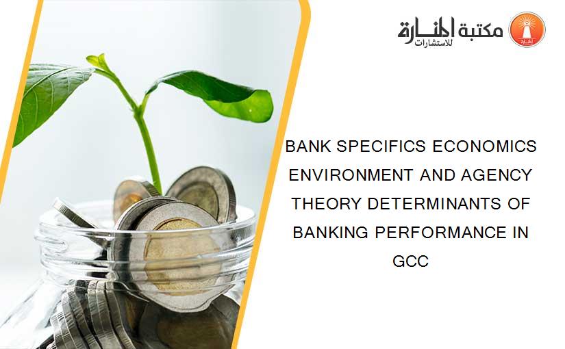 BANK SPECIFICS ECONOMICS ENVIRONMENT AND AGENCY THEORY DETERMINANTS OF BANKING PERFORMANCE IN GCC