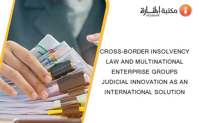 CROSS-BORDER INSOLVENCY LAW AND MULTINATIONAL ENTERPRISE GROUPS JUDICIAL INNOVATION AS AN INTERNATIONAL SOLUTION
