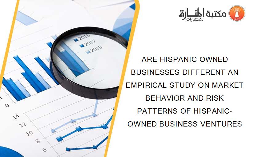 ARE HISPANIC-OWNED BUSINESSES DIFFERENT AN EMPIRICAL STUDY ON MARKET BEHAVIOR AND RISK PATTERNS OF HISPANIC-OWNED BUSINESS VENTURES