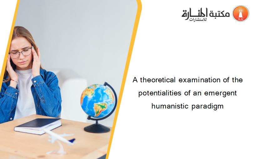 A theoretical examination of the potentialities of an emergent humanistic paradigm