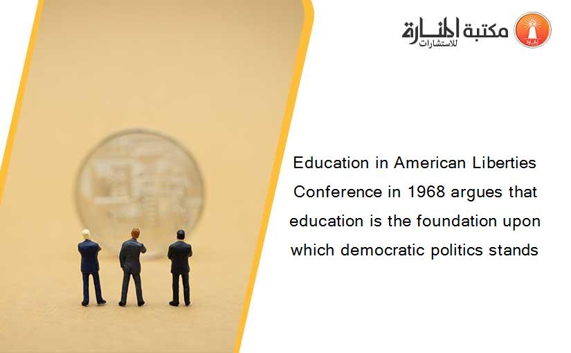 Education in American Liberties Conference in 1968 argues that education is the foundation upon which democratic politics stands