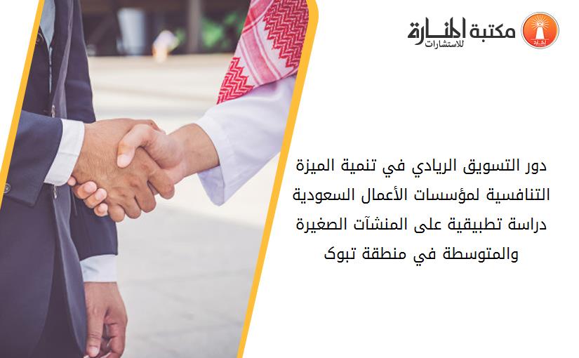 دور التسويق الريادي في تنمية الميزة التنافسية لمؤسسات الأعمال السعودية دراسة تطبيقية على المنشآت الصغيرة والمتوسطة في منطقة تبوک