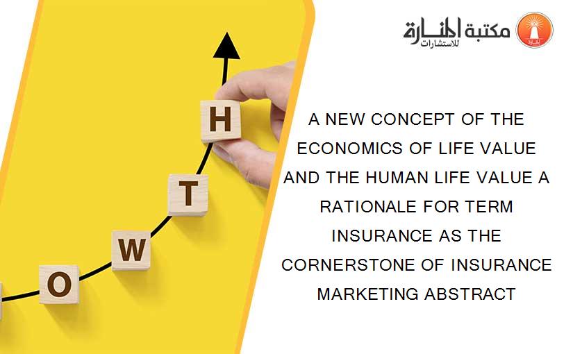 A NEW CONCEPT OF THE ECONOMICS OF LIFE VALUE AND THE HUMAN LIFE VALUE A RATIONALE FOR TERM INSURANCE AS THE CORNERSTONE OF INSURANCE MARKETING ABSTRACT