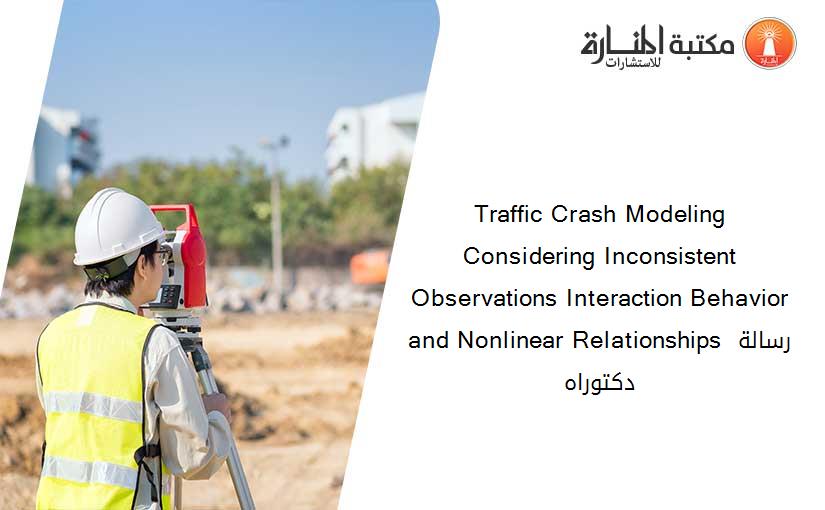 Traffic Crash Modeling Considering Inconsistent Observations Interaction Behavior and Nonlinear Relationships رسالة دكتوراه