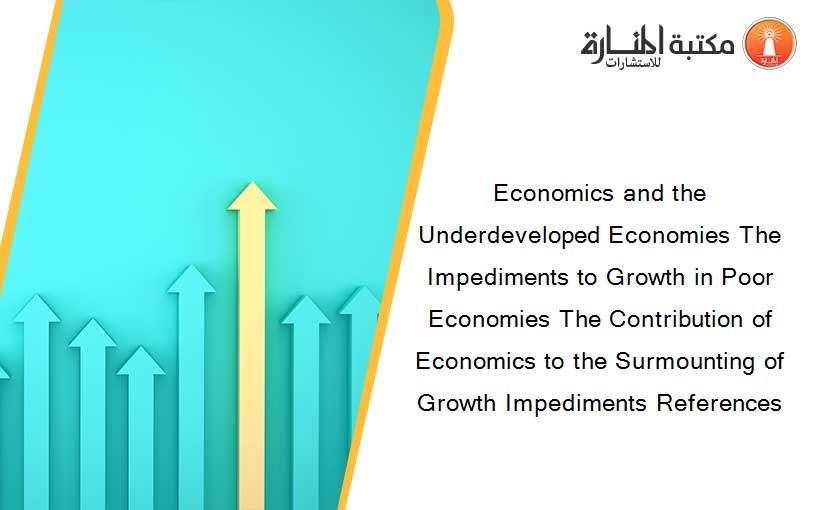 Economics and the Underdeveloped Economies The Impediments to Growth in Poor Economies The Contribution of Economics to the Surmounting of Growth Impediments References