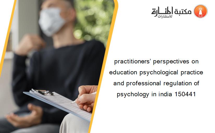 practitioners’ perspectives on education psychological practice and professional regulation of psychology in india 150441