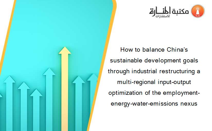 How to balance China’s sustainable development goals through industrial restructuring a multi-regional input–output optimization of the employment–energy–water–emissions nexus