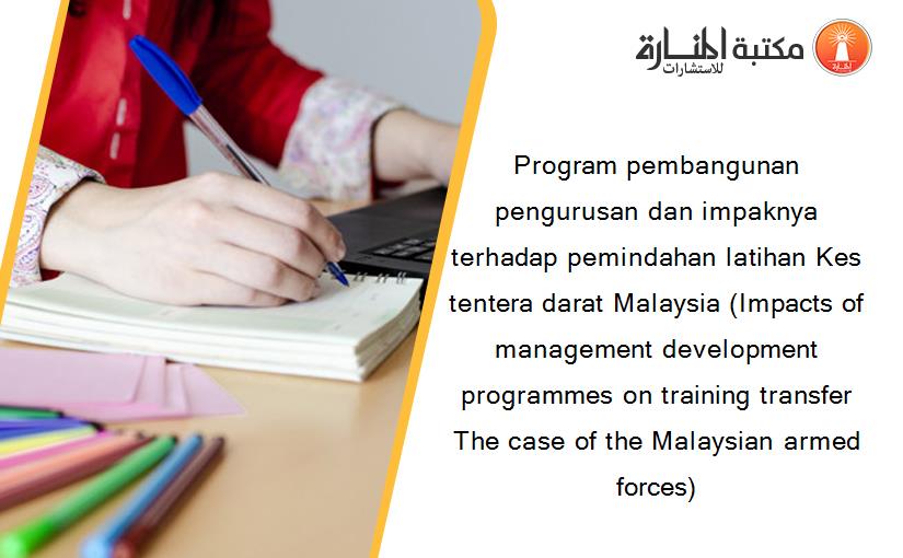 Program pembangunan pengurusan dan impaknya terhadap pemindahan latihan Kes tentera darat Malaysia (Impacts of management development programmes on training transfer The case of the Malaysian armed forces)