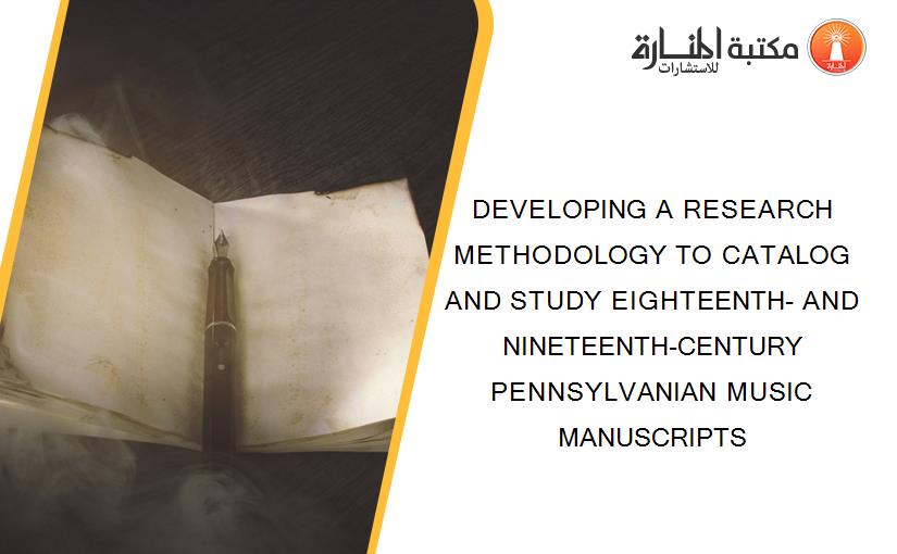 DEVELOPING A RESEARCH METHODOLOGY TO CATALOG AND STUDY EIGHTEENTH- AND NINETEENTH-CENTURY PENNSYLVANIAN MUSIC MANUSCRIPTS