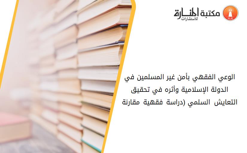 الوعي الفقهي بأمن غير المسلمين في الدولة الإسلامية وأثره في تحقيق التعايش السلمي (دراسة فقهية مقارنة)