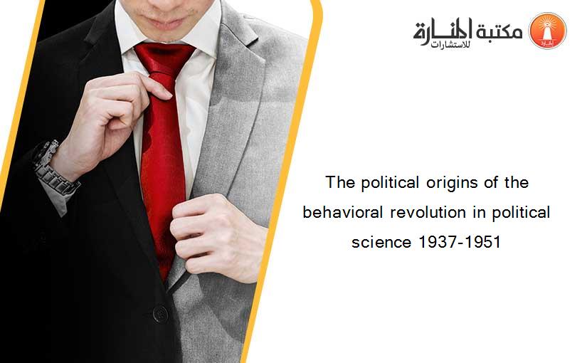 The political origins of the behavioral revolution in political science 1937-1951