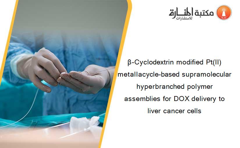 β-Cyclodextrin modified Pt(II) metallacycle-based supramolecular hyperbranched polymer assemblies for DOX delivery to liver cancer cells