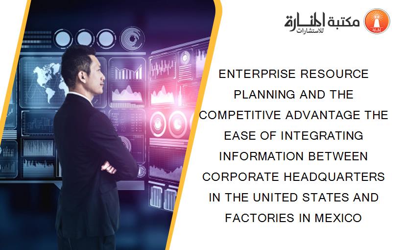 ENTERPRISE RESOURCE PLANNING AND THE COMPETITIVE ADVANTAGE THE EASE OF INTEGRATING INFORMATION BETWEEN CORPORATE HEADQUARTERS IN THE UNITED STATES AND FACTORIES IN MEXICO