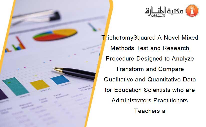TrichotomySquared A Novel Mixed Methods Test and Research Procedure Designed to Analyze Transform and Compare Qualitative and Quantitative Data for Education Scientists who are Administrators Practitioners Teachers a
