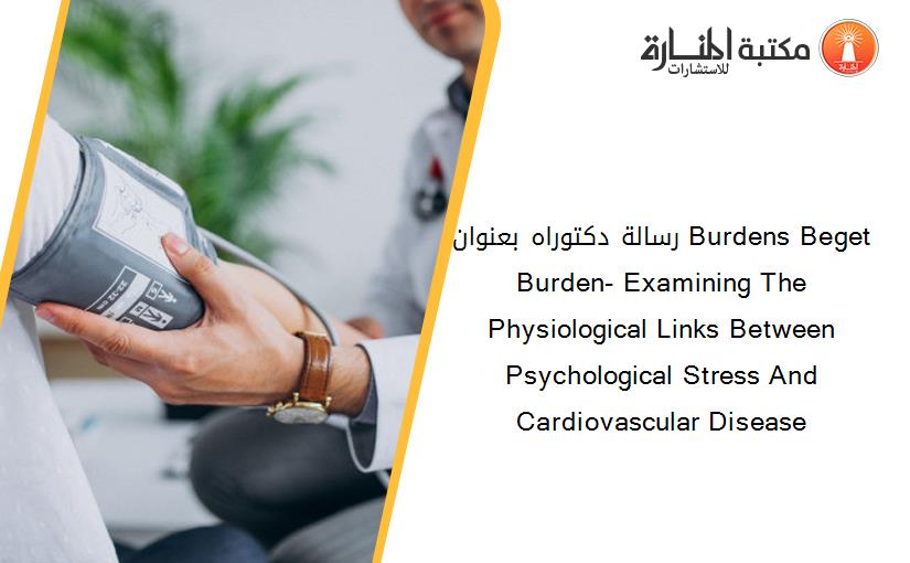 رسالة دكتوراه بعنوان Burdens Beget Burden- Examining The Physiological Links Between Psychological Stress And Cardiovascular Disease