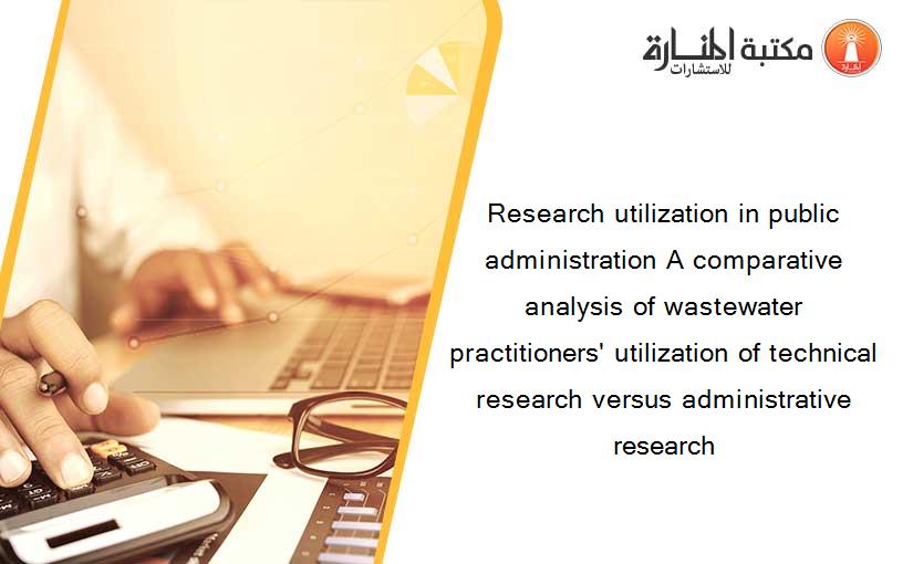 Research utilization in public administration A comparative analysis of wastewater practitioners' utilization of technical research versus administrative research