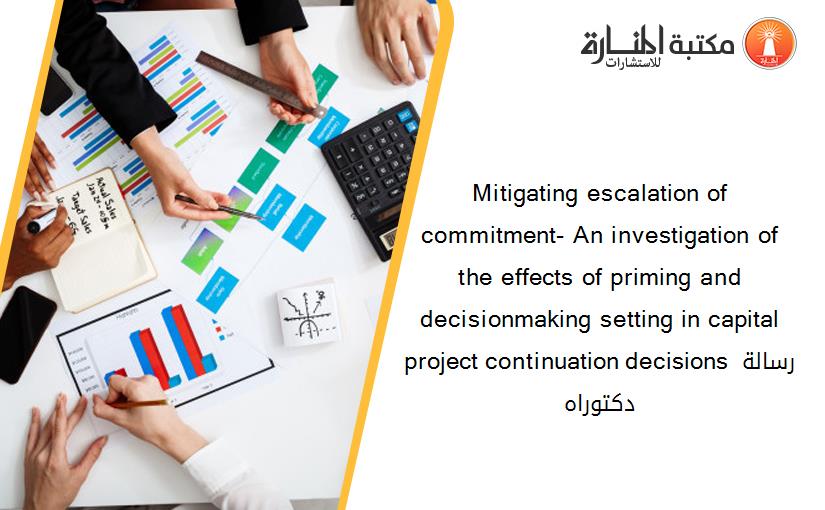 Mitigating escalation of commitment- An investigation of the effects of priming and decisionmaking setting in capital project continuation decisions رسالة دكتوراه