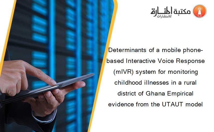 Determinants of a mobile phone-based Interactive Voice Response (mIVR) system for monitoring childhood illnesses in a rural district of Ghana Empirical evidence from the UTAUT model