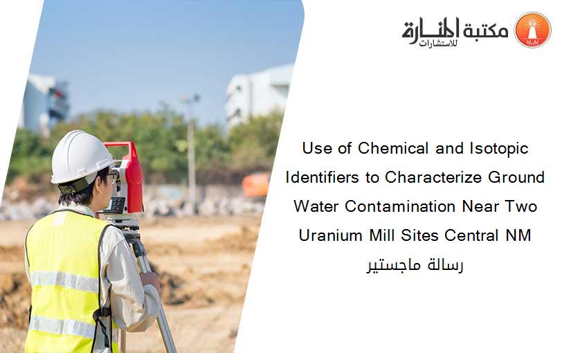 Use of Chemical and Isotopic Identifiers to Characterize Ground Water Contamination Near Two Uranium Mill Sites Central NM رسالة ماجستير