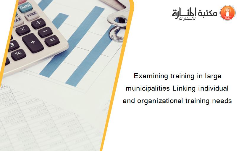 Examining training in large municipalities Linking individual and organizational training needs