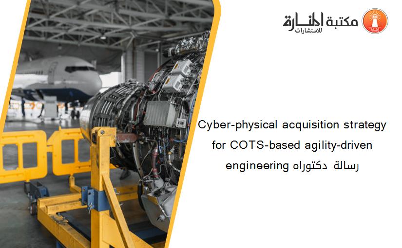 Cyber-physical acquisition strategy for COTS-based agility-driven engineering رسالة دكتوراه