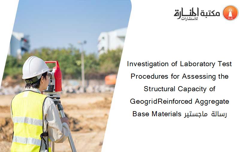 Investigation of Laboratory Test Procedures for Assessing the Structural Capacity of GeogridReinforced Aggregate Base Materials رسالة ماجستير