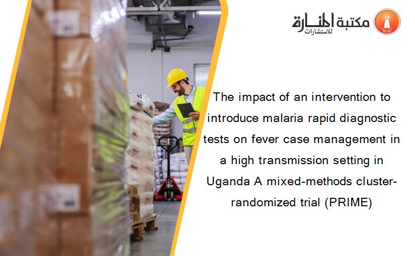 The impact of an intervention to introduce malaria rapid diagnostic tests on fever case management in a high transmission setting in Uganda A mixed-methods cluster-randomized trial (PRIME)