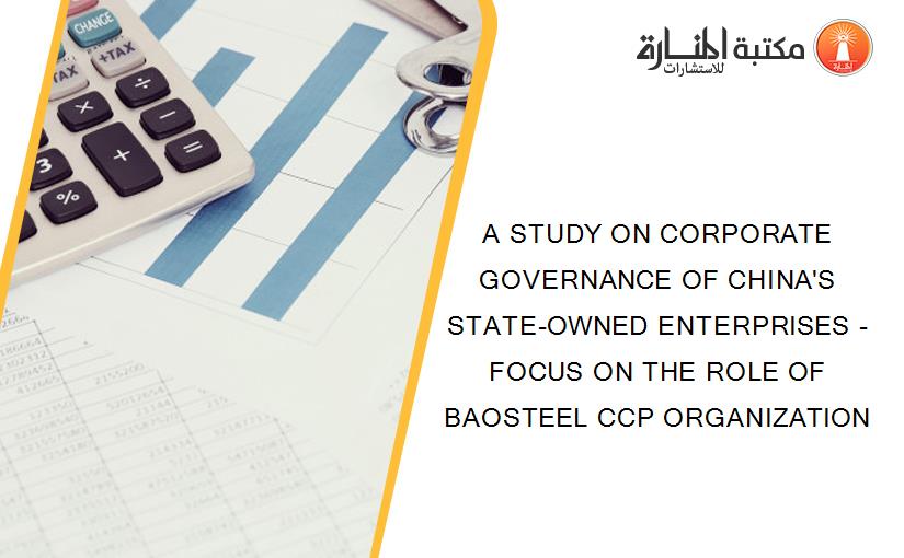 A STUDY ON CORPORATE GOVERNANCE OF CHINA'S STATE-OWNED ENTERPRISES - FOCUS ON THE ROLE OF BAOSTEEL CCP ORGANIZATION
