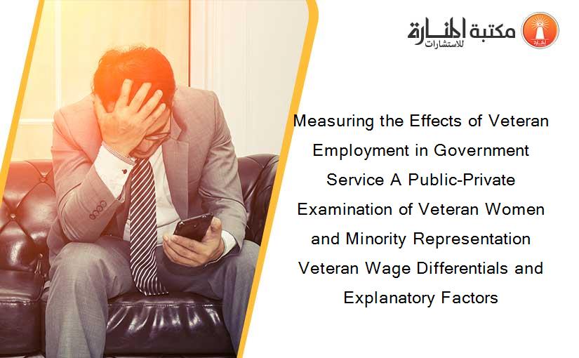 Measuring the Effects of Veteran Employment in Government Service A Public-Private Examination of Veteran Women and Minority Representation Veteran Wage Differentials and Explanatory Factors