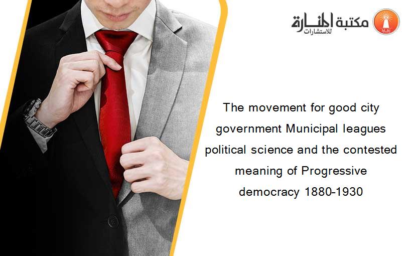 The movement for good city government Municipal leagues political science and the contested meaning of Progressive democracy 1880–1930