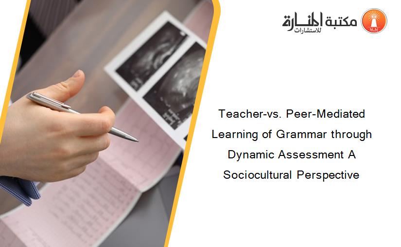 Teacher-vs. Peer-Mediated Learning of Grammar through Dynamic Assessment A Sociocultural Perspective