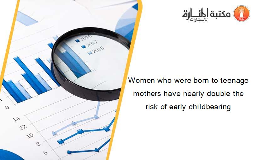 Women who were born to teenage mothers have nearly double the risk of early childbearing
