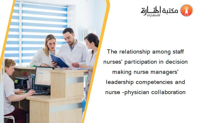 The relationship among staff nurses' participation in decision making nurse managers' leadership competencies and nurse -physician collaboration